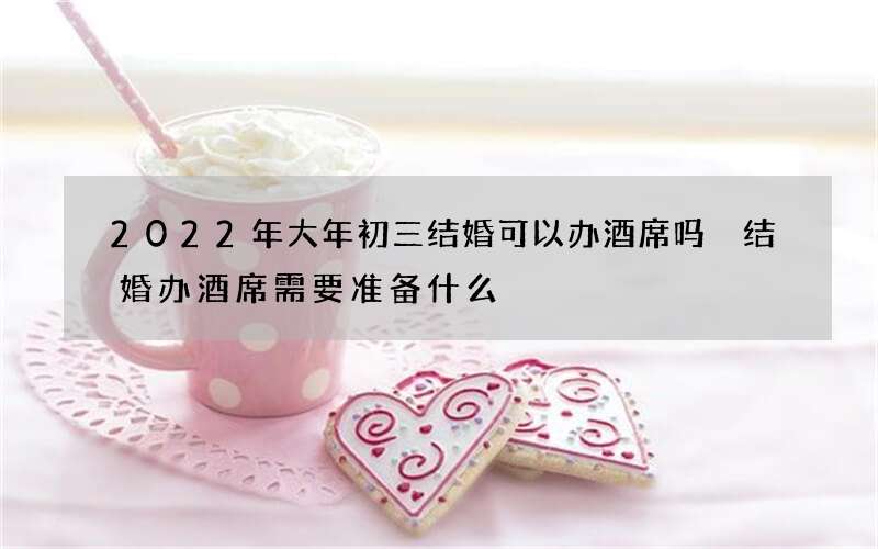 2022年大年初三结婚可以办酒席吗 结婚办酒席需要准备什么